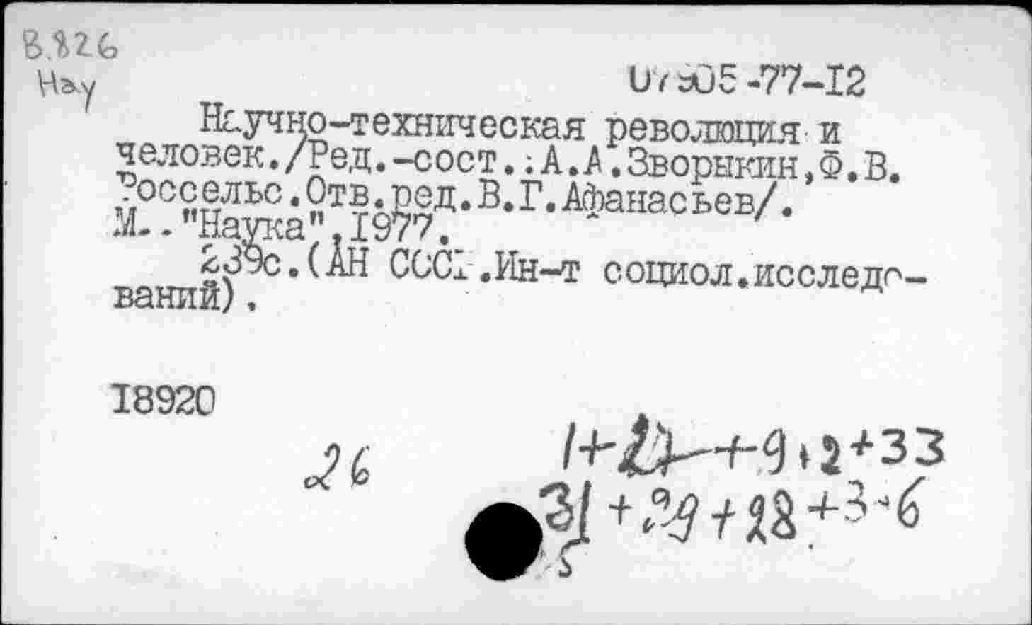 ﻿В.пс
Ь7 аО5 -77-12
Научно-техническая революция и человек./Ред.-сост.;А.А.Зворыкин,6. В. осс ельс.Отв.род.В.Г.Афанасьев/.
М--’’Наука”. 1977,_
239с.(АН ССС1 ,Ин-т социол.исследований) .
18920
(о
